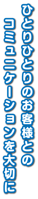 ひとりひとりのお客様とのコミュニケーションを大切に