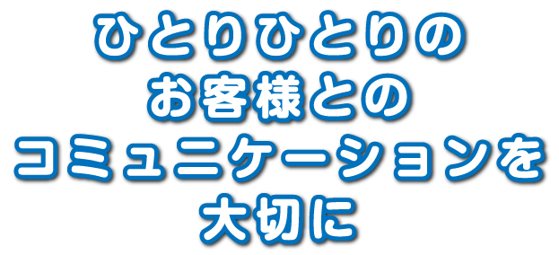 ひとりひとりのお客様とのコミュニケーションを大切に